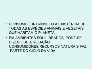 • CONSUMO É INTRÍNSECO À EXISTÊNCIA DE
  TODAS AS ESPÉCIES ANIMAIS E VEGETAIS
  QUE HABITAM O PLANETA.
• EM AMBIENTES EQUILIBRADOS, PODE-SE
  DIZER QUE A RELAÇÃO
  CONSUMIDORES/RECURSOS NATURAIS FAZ
  PARTE DO CICLO DA VIDA.
 