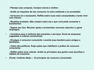•
    - Planeje suas compras. Compre menos e melhor;
    - Avalie os impactos de seu consumo no meio ambiente e na sociedade;
    - Consuma só o necessário. Reflita sobre suas reais necessidades e tente viver
    com menos;
    - Reutilize produtos. Não compre outra vez o que você pode consertar e
    transformar;
    - Separe seu lixo. Reciclar ajuda a economizar recursos naturais e a gerar
    empregos;

•   - Contribua para a melhoria dos produtos e serviços. Envie às empresas
    sugestões e críticas construtivas;
    - Divulgue o consumo consciente. Levante essa bandeira para amigos e
    familiares;
    - Cobre dos políticos. Exija ações que viabilizem a prática do consumo
    consciente;
    - Reflita sobre seus valores. Avalie os princípios que guiam suas escolhas e
    hábitos de consumo.
•   (Fonte: Instituto Akatu – 12 princípios do consumo consciente)
 