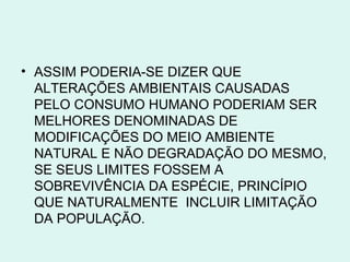 • ASSIM PODERIA-SE DIZER QUE
  ALTERAÇÕES AMBIENTAIS CAUSADAS
  PELO CONSUMO HUMANO PODERIAM SER
  MELHORES DENOMINADAS DE
  MODIFICAÇÕES DO MEIO AMBIENTE
  NATURAL E NÃO DEGRADAÇÃO DO MESMO,
  SE SEUS LIMITES FOSSEM A
  SOBREVIVÊNCIA DA ESPÉCIE, PRINCÍPIO
  QUE NATURALMENTE INCLUIR LIMITAÇÃO
  DA POPULAÇÃO.
 