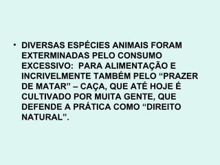 • DIVERSAS ESPÉCIES ANIMAIS FORAM
  EXTERMINADAS PELO CONSUMO
  EXCESSIVO: PARA ALIMENTAÇÃO E
  INCRIVELMENTE TAMBÉM PELO “PRAZER
  DE MATAR” – CAÇA, QUE ATÉ HOJE É
  CULTIVADO POR MUITA GENTE, QUE
  DEFENDE A PRÁTICA COMO “DIREITO
  NATURAL”.
 