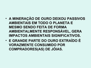 • A MINERAÇÃO DE OURO DEIXOU PASSIVOS
  AMBIENTAIS EM TODO O PLANETA E
  MESMO SENDO FEITA DE FORMA
  AMBIENTALMENTE RESPONSÁVEL, GERA
  IMPACTOS AMBIENTAIS SIGNIFICATIVOS.
• E GRANDE PARTE DO OURO EXTRAÍDO É
  VORAZMENTE CONSUMIDO POR
  COMPRADORES(AS) DE JÓIAS.
 
