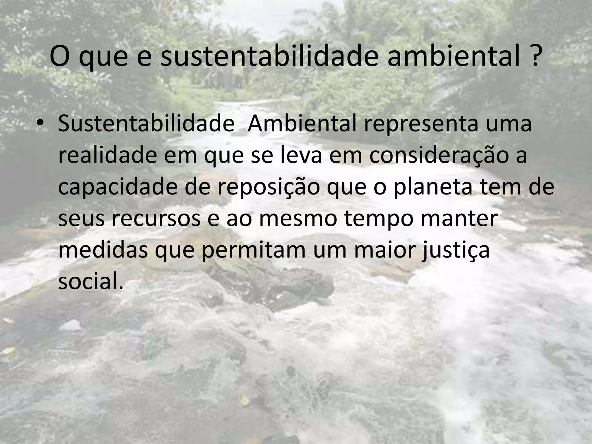 O que e sustentabilidade ambiental ?
• Sustentabilidade Ambiental representa uma
realidade em que se leva em consideração a
capacidade de reposição que o planeta tem de
seus recursos e ao mesmo tempo manter
medidas que permitam um maior justiça
social.
