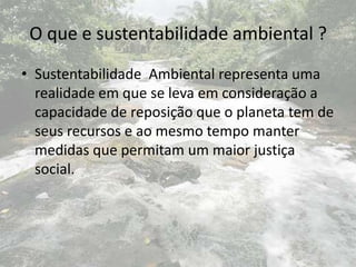 O que e sustentabilidade ambiental ?
• Sustentabilidade Ambiental representa uma
  realidade em que se leva em consideração a
  capacidade de reposição que o planeta tem de
  seus recursos e ao mesmo tempo manter
  medidas que permitam um maior justiça
  social.
 