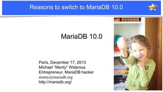 Reasons to switch to MariaDB 10.0

MariaDB 10.0

Paris, December 17, 2013
Michael “Monty” Widenius
Entrepreneur, MariaDB hacker
monty@mariadb.org
http://mariadb.org/
Notice: MySQL is a registered trademark of Sun Microsystems, Inc.

 