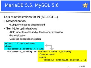 Notice: MySQL is a registered trademark of Sun Microsystems, Inc.
17:41:2821
MariaDB 5.5, MySQL 5.6
Lots of optimizations for IN (SELECT ...)
● Materialization
● Subquery must be uncorrelated
● Semi-join optimizations
● Both inner-to-outer and outer-to-inner execution
● Materialization
● Join-like execution methods
select * from customer
where
customer.c_acctbal < 0 and
customer.c_custkey IN (select orders.o_custkey
from orders
where
orders.o_orderDATE between ...)
 