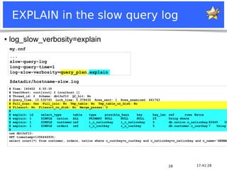 Notice: MySQL is a registered trademark of Sun Microsystems, Inc.
17:41:2828
EXPLAIN in the slow query log
● log_slow_verbosity=explain
# Time: 140402 6:55:35
# User@Host: root[root] @ localhost []
# Thread_id: 2 Schema: dbt3sf10 QC_hit: No
# Query_time: 15.532745 Lock_time: 0.378632 Rows_sent: 1 Rows_examined: 661743
# Full_scan: Yes Full_join: No Tmp_table: No Tmp_table_on_disk: No
# Filesort: No Filesort_on_disk: No Merge_passes: 0
#
# explain: id select_type table type possible_keys key key_len ref rows Extra
# explain: 1 SIMPLE nation ALL PRIMARY NULL NULL NULL 25 Using where
# explain: 1 SIMPLE customer ref i_c_nationkey i_c_nationkey 5 db.nation.n_nationkey 82649 Us
# explain: 1 SIMPLE orders ref i_o_custkey i_o_custkey 5 db.customer.c_custkey 7 Using
#
use dbt3sf10;
SET timestamp=1396446935;
select count(*) from customer, orders, nation where c_custkey=o_custkey and c_nationkey=n_nationkey and n_name='GERMAN
...
slow-query-log
long-query-time=1
log-slow-verbosity=query_plan,explain
my.cnf
$datadir/hostname-slow.log
 