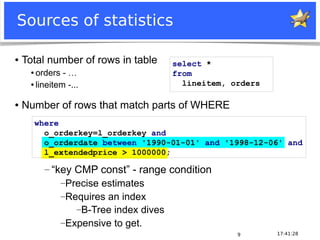Notice: MySQL is a registered trademark of Sun Microsystems, Inc.
17:41:289
Sources of statistics
● Total number of rows in table
● orders - …
● lineitem -...
● Number of rows that match parts of WHERE
select *
from
lineitem, orders
where
o_orderkey=l_orderkey and
o_orderdate between '1990-01-01' and '1998-12-06' and
l_extendedprice > 1000000;
― “key CMP const” - range condition
―Precise estimates
―Requires an index
―B-Tree index dives
―Expensive to get.
 