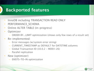 Backported features
•
•
•
•

InnoDB including TRANSACTION READ ONLY
PERFORMANCE_SCHEMA
Online ALTER TABLE (in-progress)
Optimizer
– ORDER BY...LIMIT optimization (shows only few rows of a result set)

• Re-implemented:
–
–
–
–

Error messages (w/system error string)
CURRENT_TIMESTAMP as DEFAULT for DATETIME columns
Global Transaction ID (10.0.2 - MDEV-26)
Parallel replication

• New (optimizer)
– EXISTS-TO-IN optimization

11

 