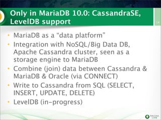 Only in MariaDB 10.0: CassandraSE,
LevelDB support
• MariaDB as a “data platform”
• Integration with NoSQL/Big Data DB,
Apache Cassandra cluster, seen as a
storage engine to MariaDB
• Combine (join) data between Cassandra &
MariaDB & Oracle (via CONNECT)
• Write to Cassandra from SQL (SELECT,
INSERT, UPDATE, DELETE)
• LevelDB (in-progress)

14

 