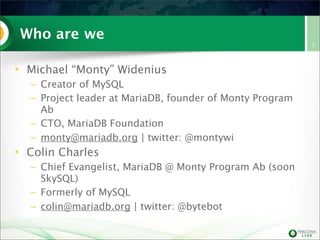 Who are we
• Michael “Monty” Widenius
– Creator of MySQL
– Project leader at MariaDB, founder of Monty Program
Ab
– CTO, MariaDB Foundation
– monty@mariadb.org | twitter: @montywi

• Colin Charles
– Chief Evangelist, MariaDB @ Monty Program Ab (soon
SkySQL)
– Formerly of MySQL
– colin@mariadb.org | twitter: @bytebot

2

 