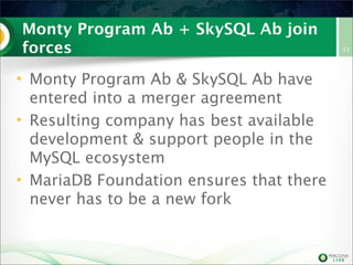 Monty Program Ab + SkySQL Ab join
forces
• Monty Program Ab & SkySQL Ab have
entered into a merger agreement
• Resulting company has best available
development & support people in the
MySQL ecosystem
• MariaDB Foundation ensures that there
never has to be a new fork

33

 