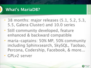 What’s MariaDB?
• 38 months: major releases (5.1, 5.2, 5.3,
5.5, Galera Cluster) and 10.0 series
• Still community developed, feature
enhanced & backward compatible
• maria-captains: 50% MP, 50% community
including Sphinxsearch, SkySQL, Taobao,
Percona, Codership, Facebook, & more...
• GPLv2 server

4

 