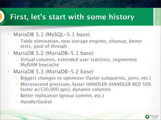 First, let’s start with some history
• MariaDB 5.1 (MySQL-5.1 base)
– Table elimination, new storage engines, cleanup, better
tests, pool of threads

• MariaDB 5.2 (MariaDB-5.1 base)
– Virtual columns, extended user statistics, segmented
MyISAM keycache

• MariaDB 5.3 (MariaDB-5.2 base)
– Biggest changes to optimizer (faster subqueries, joins, etc.)
– Microsecond precision, faster HANDLER (HANDLER RED 50%
faster w/530,000 qps), dynamic columns
– Better replication (group commit, etc.)
– HandlerSocket

8

 
