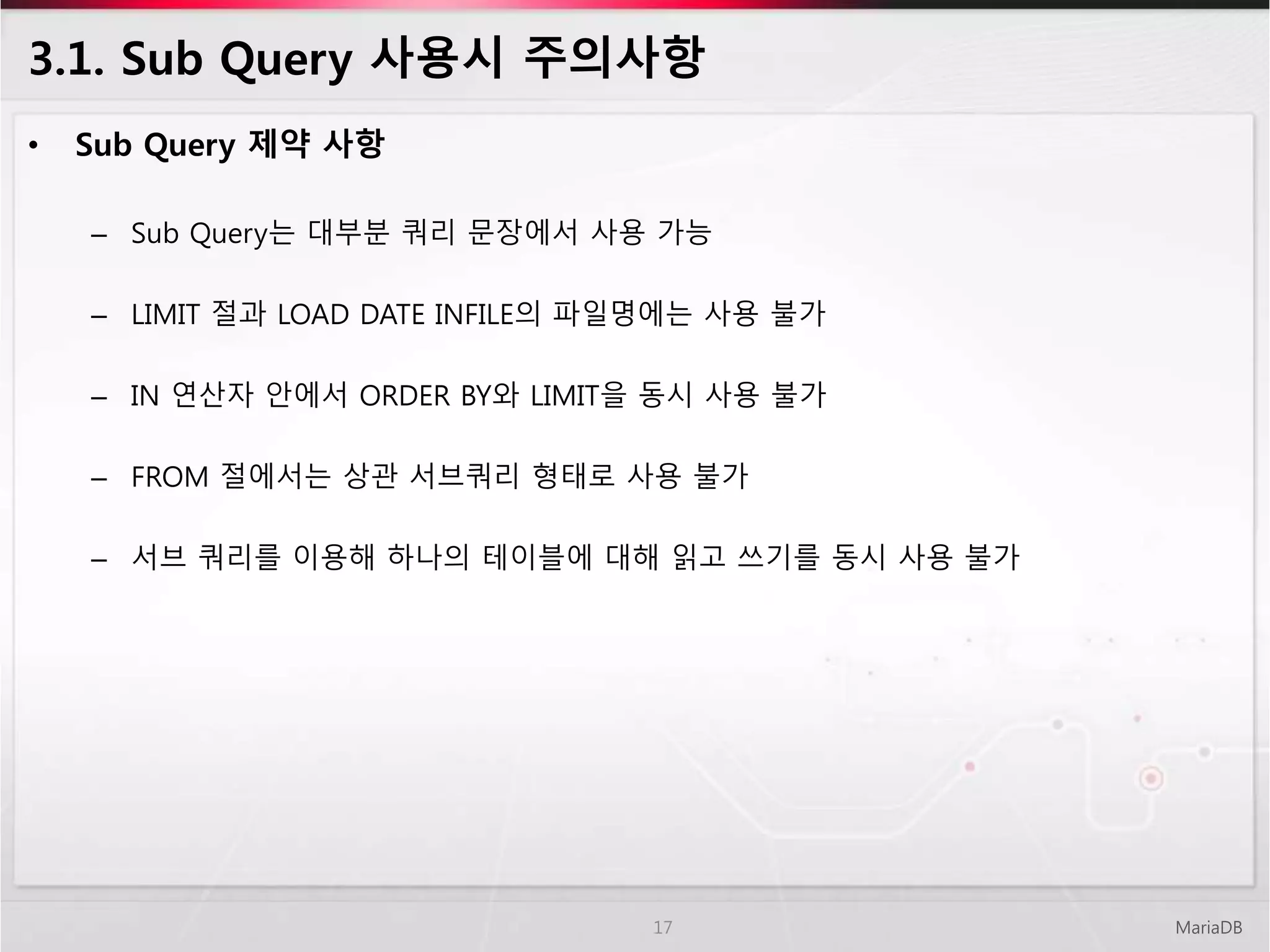 3.1. Sub Query 사용시 주의사항
• Sub Query 제약 사항
– Sub Query는 대부분 쿼리 문장에서 사용 가능
– LIMIT 절과 LOAD DATE INFILE의 파일명에는 사용 불가
– IN 연산자 안에서 ORDER BY와 LIMIT을 동시 사용 불가
– FROM 절에서는 상관 서브쿼리 형태로 사용 불가
– 서브 쿼리를 이용해 하나의 테이블에 대해 읽고 쓰기를 동시 사용 불가
MariaDB17
 
