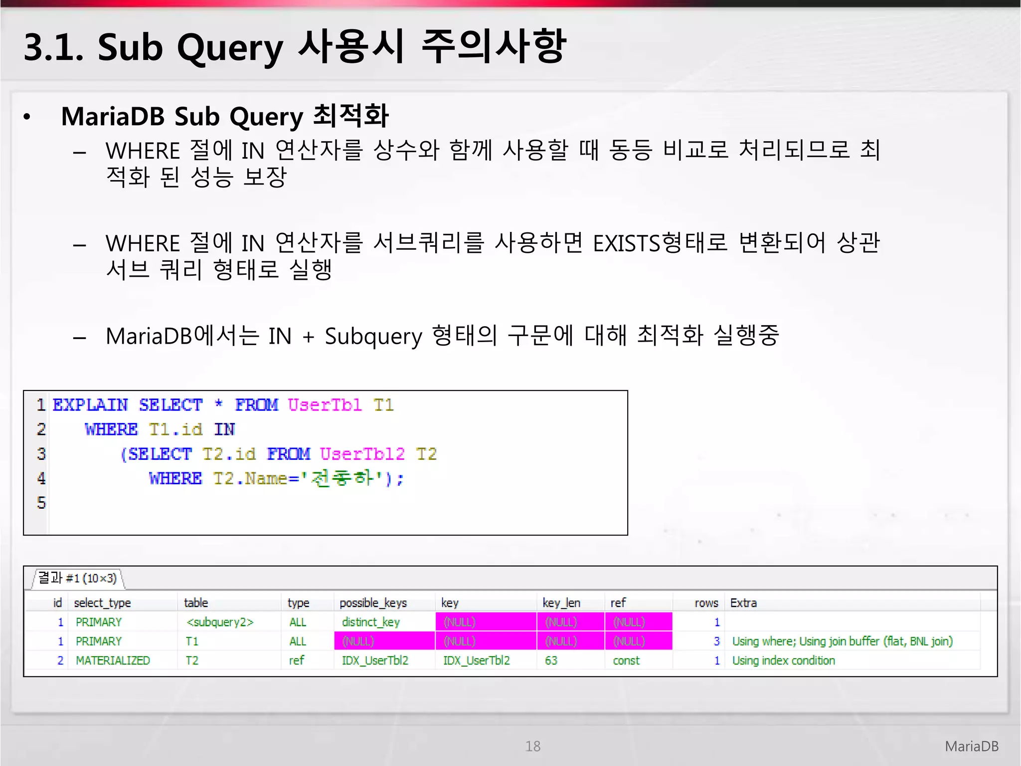 3.1. Sub Query 사용시 주의사항
• MariaDB Sub Query 최적화
– WHERE 절에 IN 연산자를 상수와 함께 사용할 때 동등 비교로 처리되므로 최
적화 된 성능 보장
– WHERE 절에 IN 연산자를 서브쿼리를 사용하면 EXISTS형태로 변환되어 상관
서브 쿼리 형태로 실행
– MariaDB에서는 IN + Subquery 형태의 구문에 대해 최적화 실행중
MariaDB18
 