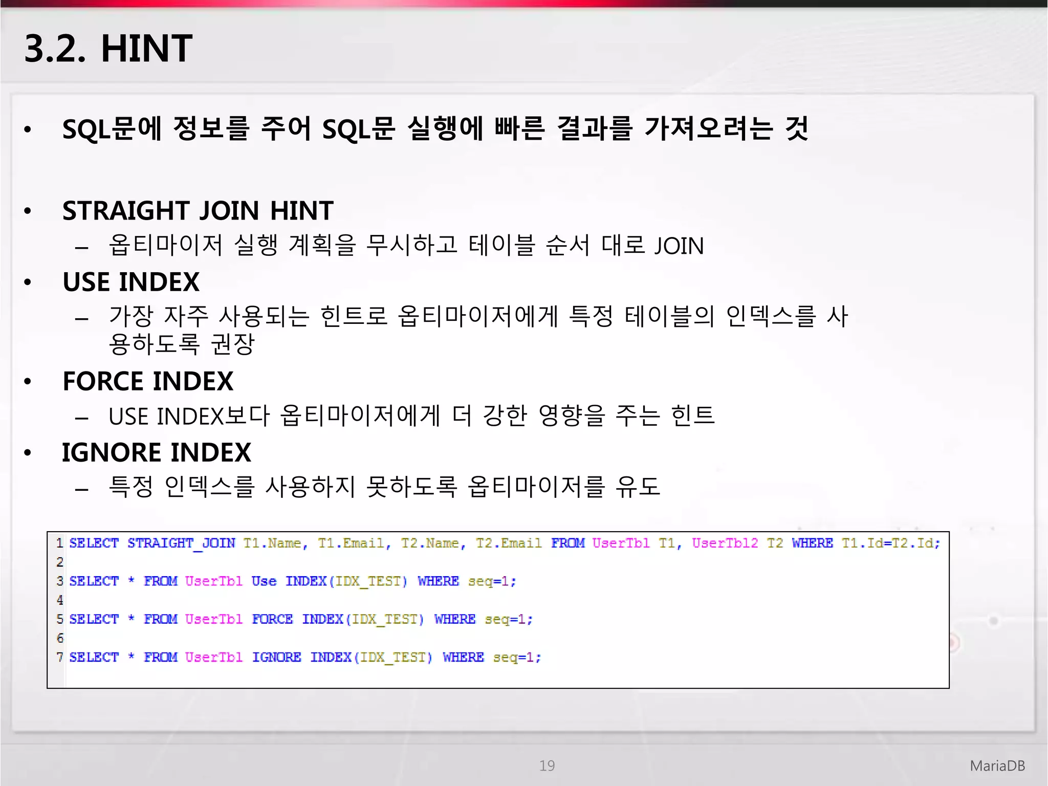 3.2. HINT
• SQL문에 정보를 주어 SQL문 실행에 빠른 결과를 가져오려는 것
• STRAIGHT JOIN HINT
– 옵티마이저 실행 계획을 무시하고 테이블 순서 대로 JOIN
• USE INDEX
– 가장 자주 사용되는 힌트로 옵티마이저에게 특정 테이블의 인덱스를 사
용하도록 권장
• FORCE INDEX
– USE INDEX보다 옵티마이저에게 더 강한 영향을 주는 힌트
• IGNORE INDEX
– 특정 인덱스를 사용하지 못하도록 옵티마이저를 유도
MariaDB19
 