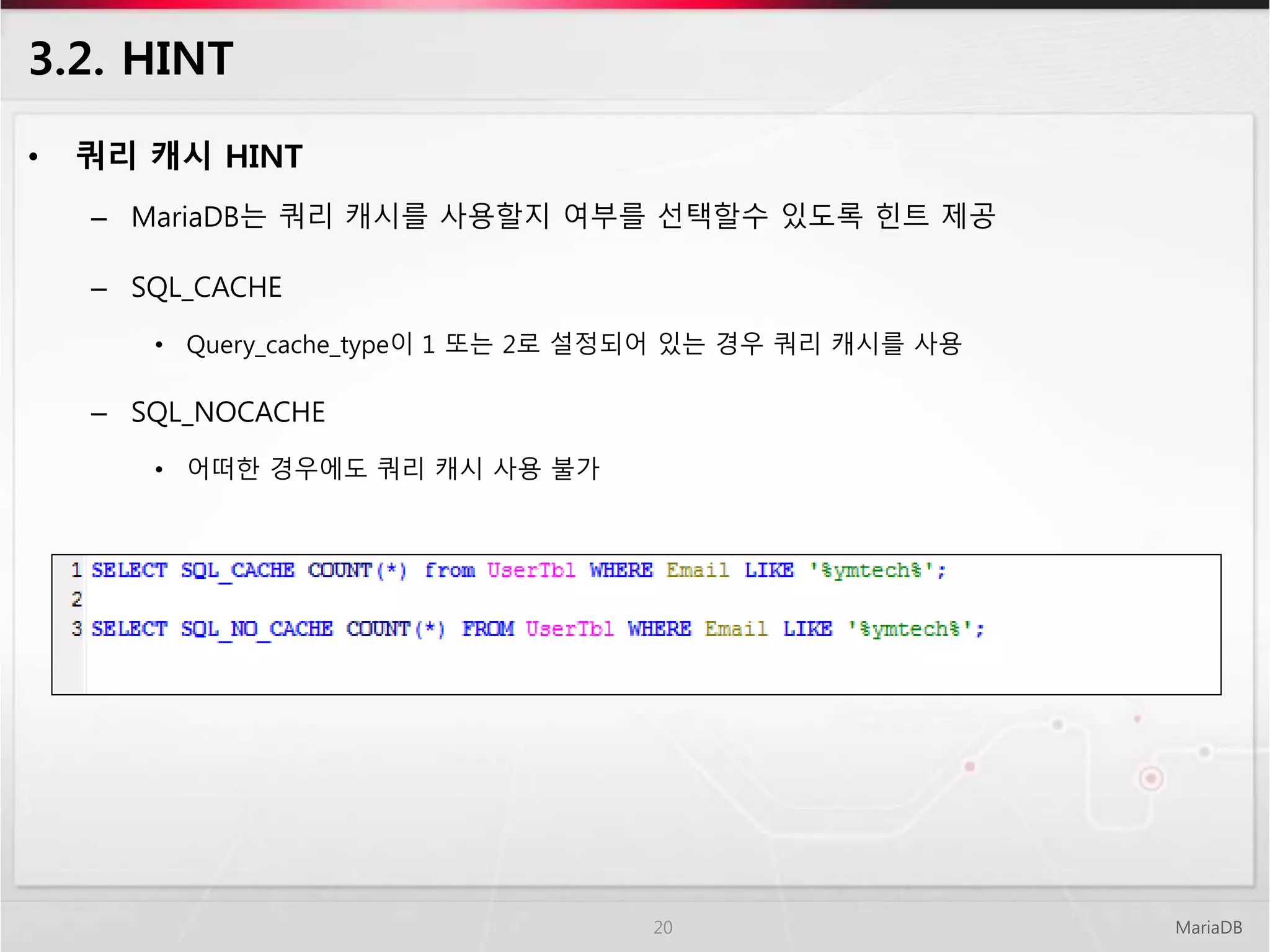 3.2. HINT
• 쿼리 캐시 HINT
– MariaDB는 쿼리 캐시를 사용할지 여부를 선택할수 있도록 힌트 제공
– SQL_CACHE
• Query_cache_type이 1 또는 2로 설정되어 있는 경우 쿼리 캐시를 사용
– SQL_NOCACHE
• 어떠한 경우에도 쿼리 캐시 사용 불가
MariaDB20
 