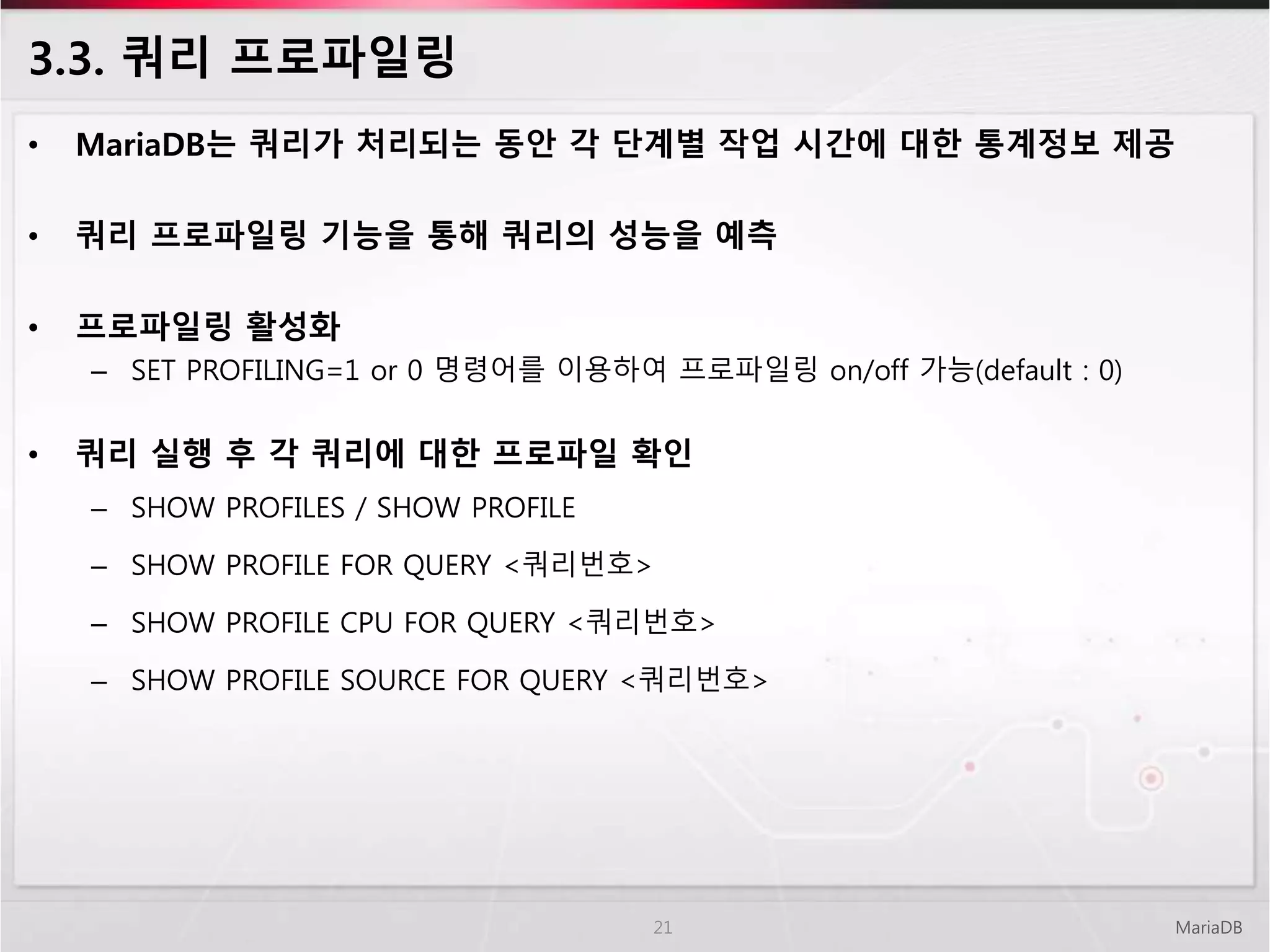 3.3. 쿼리 프로파일링
• MariaDB는 쿼리가 처리되는 동안 각 단계별 작업 시간에 대한 통계정보 제공
• 쿼리 프로파일링 기능을 통해 쿼리의 성능을 예측
• 프로파일링 활성화
– SET PROFILING=1 or 0 명령어를 이용하여 프로파일링 on/off 가능(default : 0)
• 쿼리 실행 후 각 쿼리에 대한 프로파일 확인
– SHOW PROFILES / SHOW PROFILE
– SHOW PROFILE FOR QUERY <쿼리번호>
– SHOW PROFILE CPU FOR QUERY <쿼리번호>
– SHOW PROFILE SOURCE FOR QUERY <쿼리번호>
MariaDB21
 