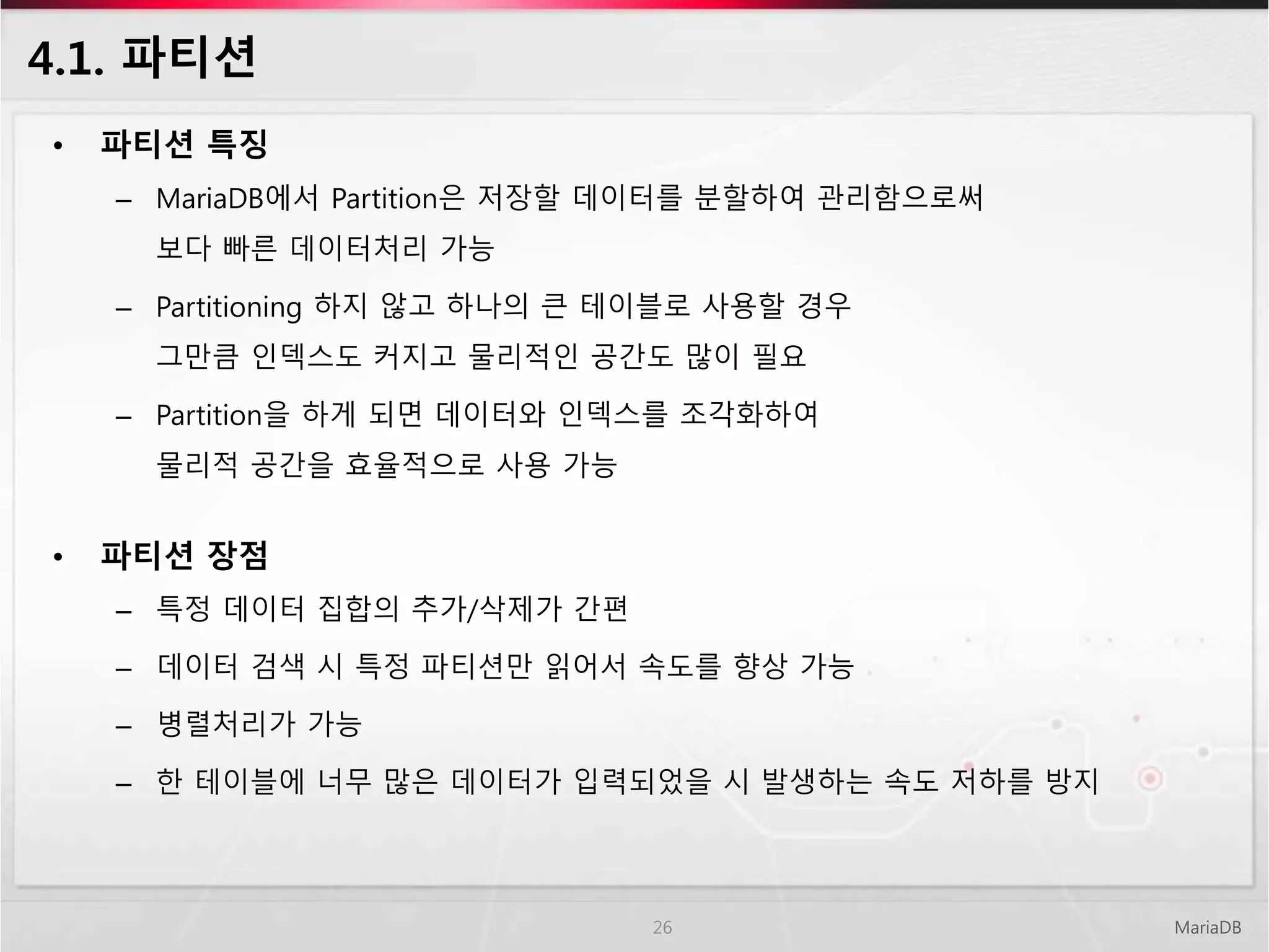 4.1. 파티션
• 파티션 특징
– MariaDB에서 Partition은 저장할 데이터를 분할하여 관리함으로써
보다 빠른 데이터처리 가능
– Partitioning 하지 않고 하나의 큰 테이블로 사용할 경우
그만큼 인덱스도 커지고 물리적인 공간도 많이 필요
– Partition을 하게 되면 데이터와 인덱스를 조각화하여
물리적 공간을 효율적으로 사용 가능
• 파티션 장점
– 특정 데이터 집합의 추가/삭제가 간편
– 데이터 검색 시 특정 파티션만 읽어서 속도를 향상 가능
– 병렬처리가 가능
– 한 테이블에 너무 많은 데이터가 입력되었을 시 발생하는 속도 저하를 방지
MariaDB26
 
