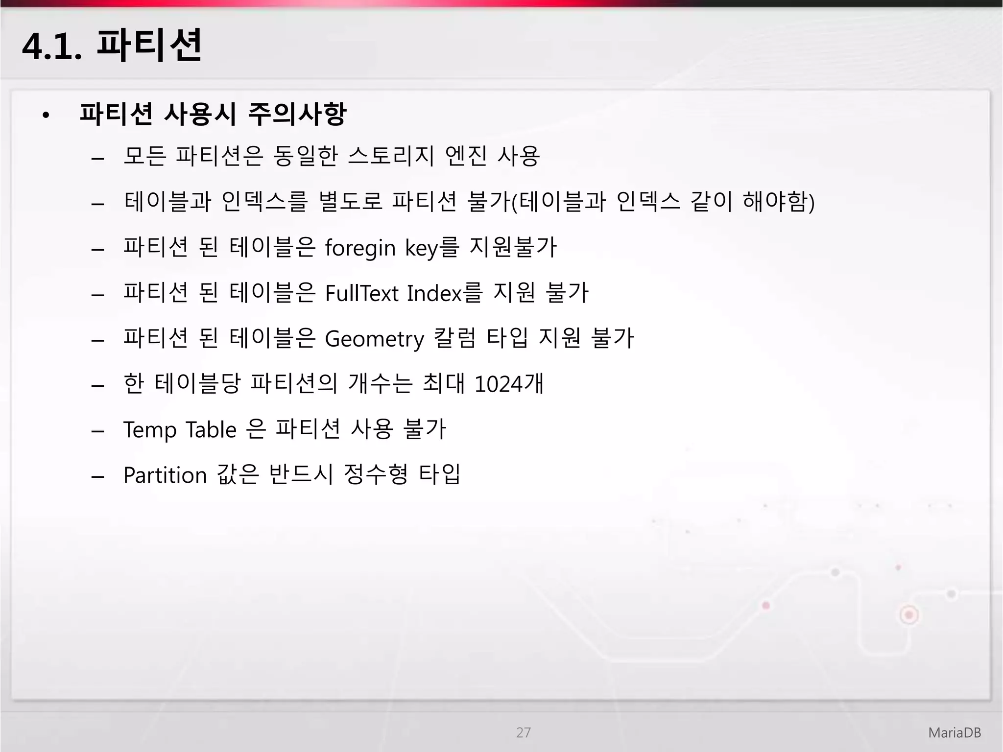 4.1. 파티션
• 파티션 사용시 주의사항
– 모든 파티션은 동일한 스토리지 엔진 사용
– 테이블과 인덱스를 별도로 파티션 불가(테이블과 인덱스 같이 해야함)
– 파티션 된 테이블은 foregin key를 지원불가
– 파티션 된 테이블은 FullText Index를 지원 불가
– 파티션 된 테이블은 Geometry 칼럼 타입 지원 불가
– 한 테이블당 파티션의 개수는 최대 1024개
– Temp Table 은 파티션 사용 불가
– Partition 값은 반드시 정수형 타입
MariaDB27
 