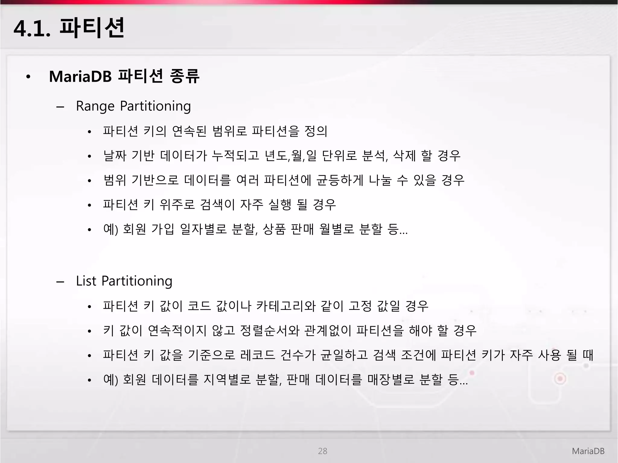 4.1. 파티션
• MariaDB 파티션 종류
– Range Partitioning
• 파티션 키의 연속된 범위로 파티션을 정의
• 날짜 기반 데이터가 누적되고 년도,월,일 단위로 분석, 삭제 할 경우
• 범위 기반으로 데이터를 여러 파티션에 균등하게 나눌 수 있을 경우
• 파티션 키 위주로 검색이 자주 실행 될 경우
• 예) 회원 가입 일자별로 분할, 상품 판매 월별로 분할 등…
– List Partitioning
• 파티션 키 값이 코드 값이나 카테고리와 같이 고정 값일 경우
• 키 값이 연속적이지 않고 정렬순서와 관계없이 파티션을 해야 할 경우
• 파티션 키 값을 기준으로 레코드 건수가 균일하고 검색 조건에 파티션 키가 자주 사용 될 때
• 예) 회원 데이터를 지역별로 분할, 판매 데이터를 매장별로 분할 등…
MariaDB28
 