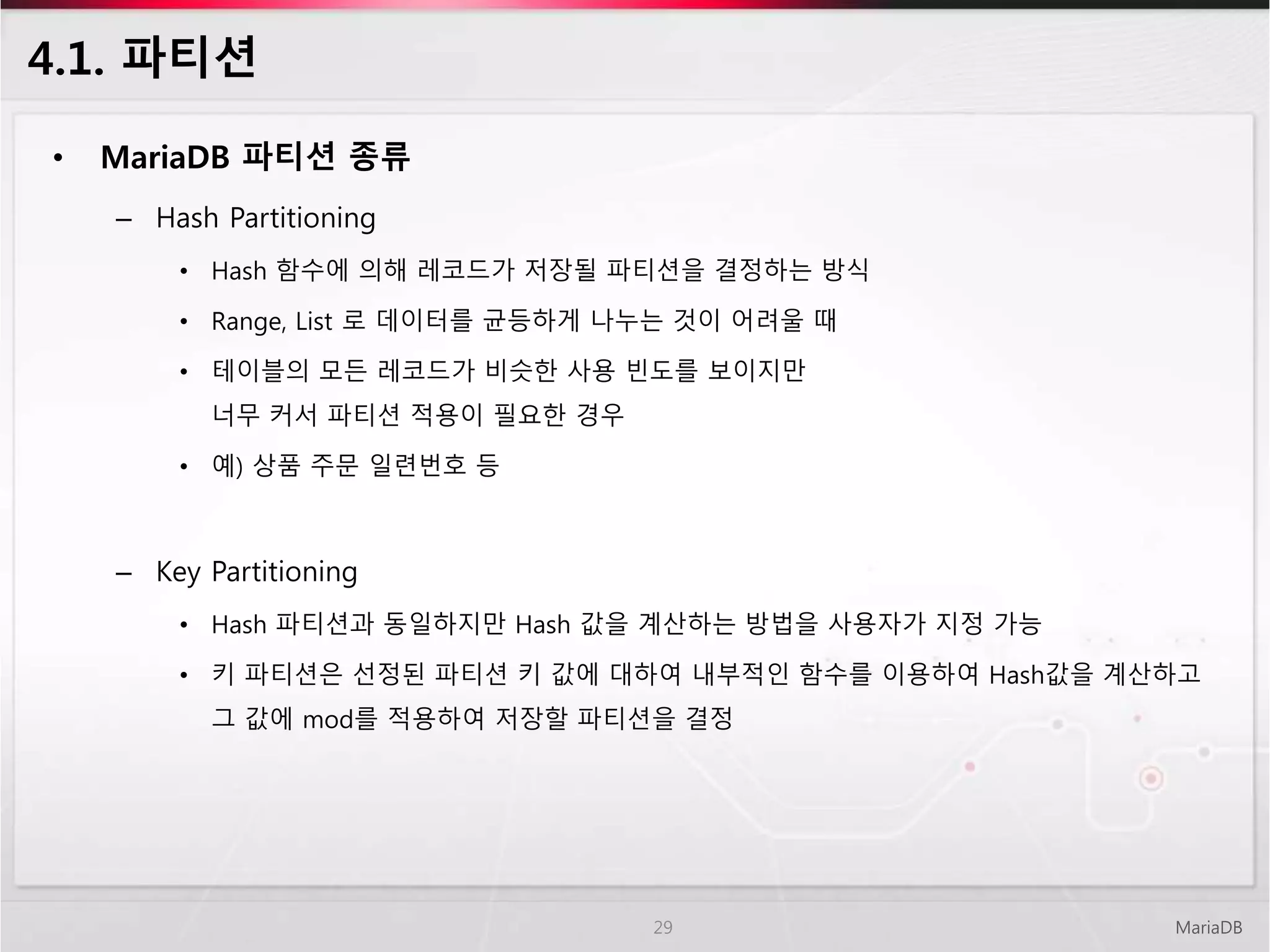 4.1. 파티션
• MariaDB 파티션 종류
– Hash Partitioning
• Hash 함수에 의해 레코드가 저장될 파티션을 결정하는 방식
• Range, List 로 데이터를 균등하게 나누는 것이 어려울 때
• 테이블의 모든 레코드가 비슷한 사용 빈도를 보이지만
너무 커서 파티션 적용이 필요한 경우
• 예) 상품 주문 일련번호 등
– Key Partitioning
• Hash 파티션과 동일하지만 Hash 값을 계산하는 방법을 사용자가 지정 가능
• 키 파티션은 선정된 파티션 키 값에 대하여 내부적인 함수를 이용하여 Hash값을 계산하고
그 값에 mod를 적용하여 저장할 파티션을 결정
MariaDB29
 