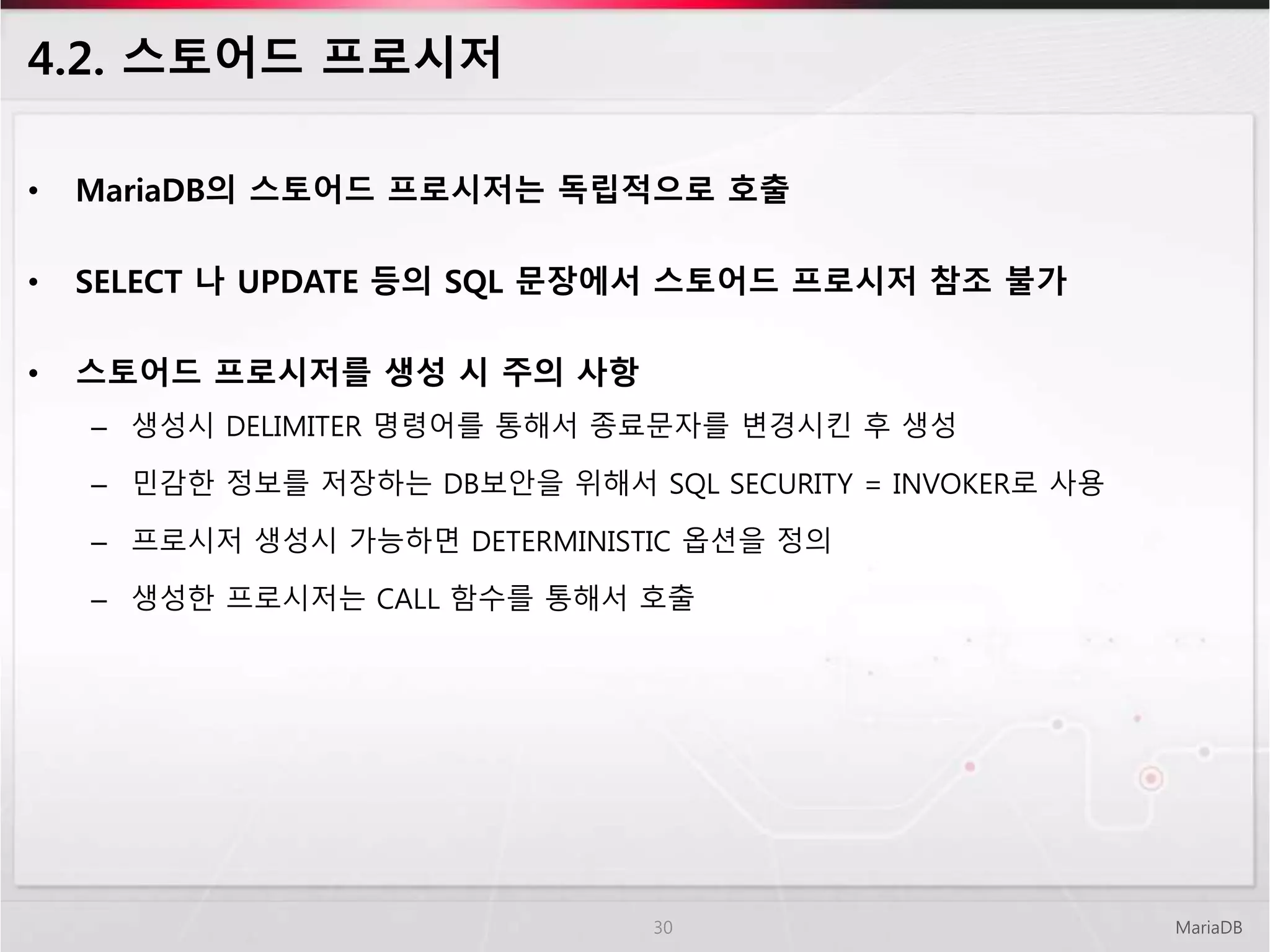 4.2. 스토어드 프로시저
• MariaDB의 스토어드 프로시저는 독립적으로 호출
• SELECT 나 UPDATE 등의 SQL 문장에서 스토어드 프로시저 참조 불가
• 스토어드 프로시저를 생성 시 주의 사항
– 생성시 DELIMITER 명령어를 통해서 종료문자를 변경시킨 후 생성
– 민감한 정보를 저장하는 DB보안을 위해서 SQL SECURITY = INVOKER로 사용
– 프로시저 생성시 가능하면 DETERMINISTIC 옵션을 정의
– 생성한 프로시저는 CALL 함수를 통해서 호출
MariaDB30
 