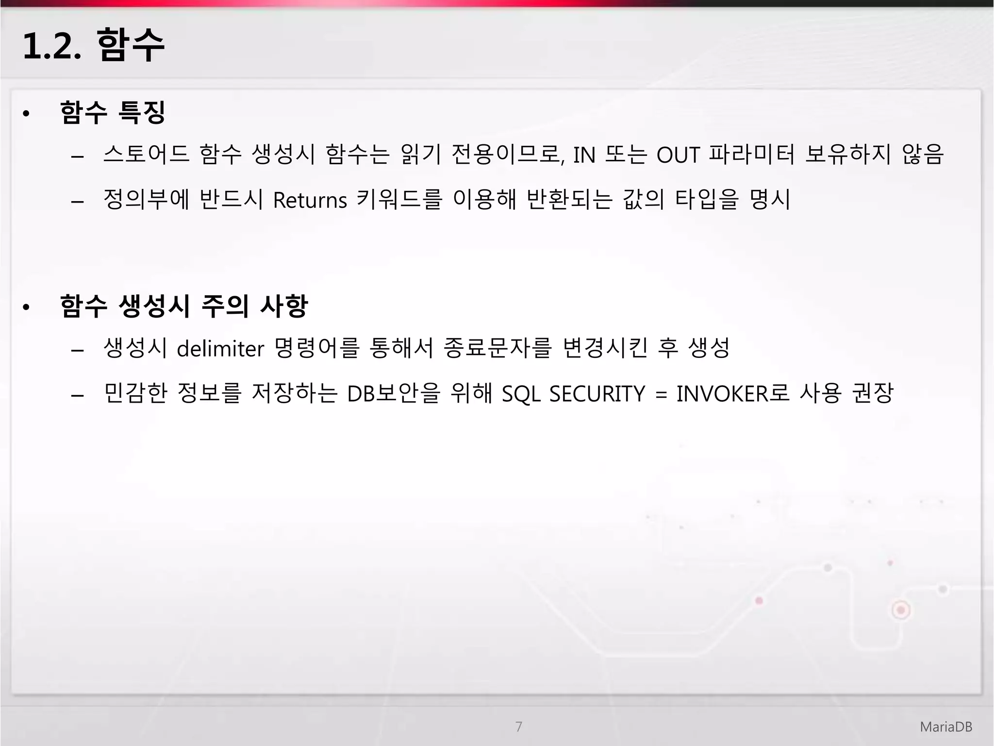 1.2. 함수
MariaDB7
• 함수 특징
– 스토어드 함수 생성시 함수는 읽기 전용이므로, IN 또는 OUT 파라미터 보유하지 않음
– 정의부에 반드시 Returns 키워드를 이용해 반환되는 값의 타입을 명시
• 함수 생성시 주의 사항
– 생성시 delimiter 명령어를 통해서 종료문자를 변경시킨 후 생성
– 민감한 정보를 저장하는 DB보안을 위해 SQL SECURITY = INVOKER로 사용 권장
 