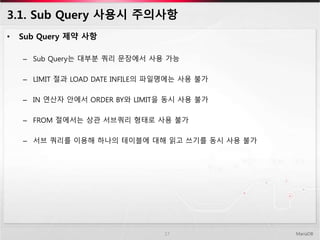 3.1. Sub Query 사용시 주의사항
• Sub Query 제약 사항
– Sub Query는 대부분 쿼리 문장에서 사용 가능
– LIMIT 절과 LOAD DATE INFILE의 파일명에는 사용 불가
– IN 연산자 안에서 ORDER BY와 LIMIT을 동시 사용 불가
– FROM 절에서는 상관 서브쿼리 형태로 사용 불가
– 서브 쿼리를 이용해 하나의 테이블에 대해 읽고 쓰기를 동시 사용 불가
MariaDB17
 