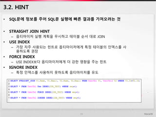 3.2. HINT
• SQL문에 정보를 주어 SQL문 실행에 빠른 결과를 가져오려는 것
• STRAIGHT JOIN HINT
– 옵티마이저 실행 계획을 무시하고 테이블 순서 대로 JOIN
• USE INDEX
– 가장 자주 사용되는 힌트로 옵티마이저에게 특정 테이블의 인덱스를 사
용하도록 권장
• FORCE INDEX
– USE INDEX보다 옵티마이저에게 더 강한 영향을 주는 힌트
• IGNORE INDEX
– 특정 인덱스를 사용하지 못하도록 옵티마이저를 유도
MariaDB19
 