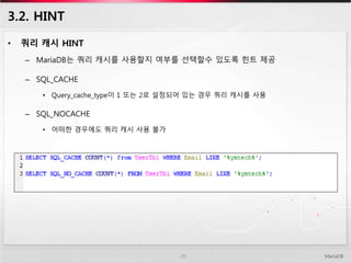 3.2. HINT
• 쿼리 캐시 HINT
– MariaDB는 쿼리 캐시를 사용할지 여부를 선택할수 있도록 힌트 제공
– SQL_CACHE
• Query_cache_type이 1 또는 2로 설정되어 있는 경우 쿼리 캐시를 사용
– SQL_NOCACHE
• 어떠한 경우에도 쿼리 캐시 사용 불가
MariaDB20
 
