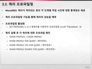3.3. 쿼리 프로파일링
• MariaDB는 쿼리가 처리되는 동안 각 단계별 작업 시간에 대한 통계정보 제공
• 쿼리 프로파일링 기능을 통해 쿼리의 성능을 예측
• 프로파일링 활성화
– SET PROFILING=1 or 0 명령어를 이용하여 프로파일링 on/off 가능(default : 0)
• 쿼리 실행 후 각 쿼리에 대한 프로파일 확인
– SHOW PROFILES / SHOW PROFILE
– SHOW PROFILE FOR QUERY <쿼리번호>
– SHOW PROFILE CPU FOR QUERY <쿼리번호>
– SHOW PROFILE SOURCE FOR QUERY <쿼리번호>
MariaDB22
 