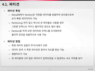 4.1. 파티션
• 파티션 특징
– MariaDB에서 Partition은 저장할 데이터를 분할하여 관리함으로써
보다 빠른 데이터처리 가능
– Partitioning 하지 않고 하나의 큰 테이블로 사용할 경우
그만큼 인덱스도 커지고 물리적인 공간도 많이 필요
– Partition을 하게 되면 데이터와 인덱스를 조각화하여
물리적 공간을 효율적으로 사용 가능
• 파티션 장점
– 특정 데이터 집합의 추가/삭제가 간편
– 데이터 검색 시 특정 파티션만 읽어서 속도를 향상 가능
– 병렬처리가 가능
– 한 테이블에 너무 많은 데이터가 입력되었을 시 발생하는 속도 저하를 방지
MariaDB26
 