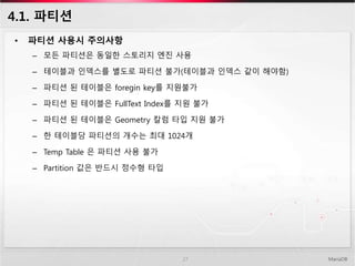4.1. 파티션
• 파티션 사용시 주의사항
– 모든 파티션은 동일한 스토리지 엔진 사용
– 테이블과 인덱스를 별도로 파티션 불가(테이블과 인덱스 같이 해야함)
– 파티션 된 테이블은 foregin key를 지원불가
– 파티션 된 테이블은 FullText Index를 지원 불가
– 파티션 된 테이블은 Geometry 칼럼 타입 지원 불가
– 한 테이블당 파티션의 개수는 최대 1024개
– Temp Table 은 파티션 사용 불가
– Partition 값은 반드시 정수형 타입
MariaDB27
 