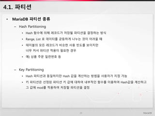 4.1. 파티션
• MariaDB 파티션 종류
– Hash Partitioning
• Hash 함수에 의해 레코드가 저장될 파티션을 결정하는 방식
• Range, List 로 데이터를 균등하게 나누는 것이 어려울 때
• 테이블의 모든 레코드가 비슷한 사용 빈도를 보이지만
너무 커서 파티션 적용이 필요한 경우
• 예) 상품 주문 일련번호 등
– Key Partitioning
• Hash 파티션과 동일하지만 Hash 값을 계산하는 방법을 사용자가 지정 가능
• 키 파티션은 선정된 파티션 키 값에 대하여 내부적인 함수를 이용하여 Hash값을 계산하고
그 값에 mod를 적용하여 저장할 파티션을 결정
MariaDB29
 