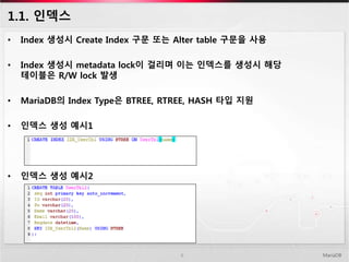1.1. 인덱스
MariaDB6
• Index 생성시 Create Index 구문 또는 Alter table 구문을 사용
• Index 생성시 metadata lock이 걸리며 이는 인덱스를 생성시 해당
테이블은 R/W lock 발생
• MariaDB의 Index Type은 BTREE, RTREE, HASH 타입 지원
• 인덱스 생성 예시1
• 인덱스 생성 예시2
 