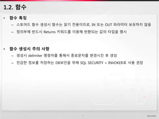 1.2. 함수
MariaDB7
• 함수 특징
– 스토어드 함수 생성시 함수는 읽기 전용이므로, IN 또는 OUT 파라미터 보유하지 않음
– 정의부에 반드시 Returns 키워드를 이용해 반환되는 값의 타입을 명시
• 함수 생성시 주의 사항
– 생성시 delimiter 명령어를 통해서 종료문자를 변경시킨 후 생성
– 민감한 정보를 저장하는 DB보안을 위해 SQL SECURITY = INVOKER로 사용 권장
 