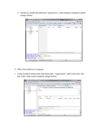 5. Setelah itu, double klik pada kata “organization”, maka tampilan selanjutnya adalah
sebagai berikut:
C. DDL (Data Definition Language)
1. Untuk membuat sebuah tabel, klik kanan pada “organization”, pilih Create New, lalu
klik Table. Akan muncul tampilan sebagai berikut:
 