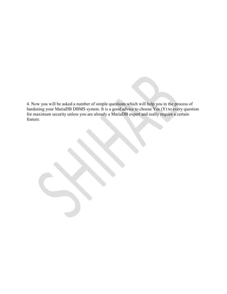 4. Now you will be asked a number of simple questions which will help you in the process of
hardening your MariaDB DBMS system. It is a good advice to choose Yes (Y) to every question
for maximum security unless you are already a MariaDB expert and really require a certain
feature.
 