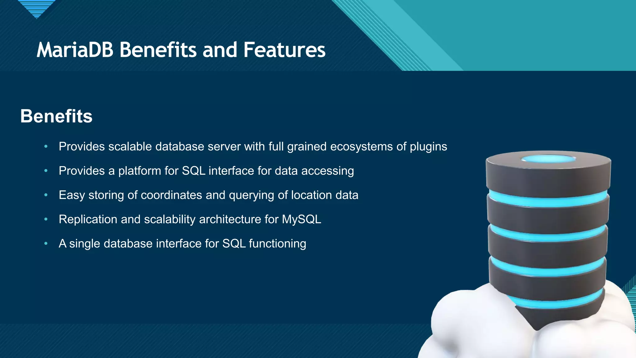 Click to edit Master title style
4
MariaDB Benefits and Features
4
Benefits
• Provides scalable database server with full grained ecosystems of plugins
• Provides a platform for SQL interface for data accessing
• Easy storing of coordinates and querying of location data
• Replication and scalability architecture for MySQL
• A single database interface for SQL functioning
 