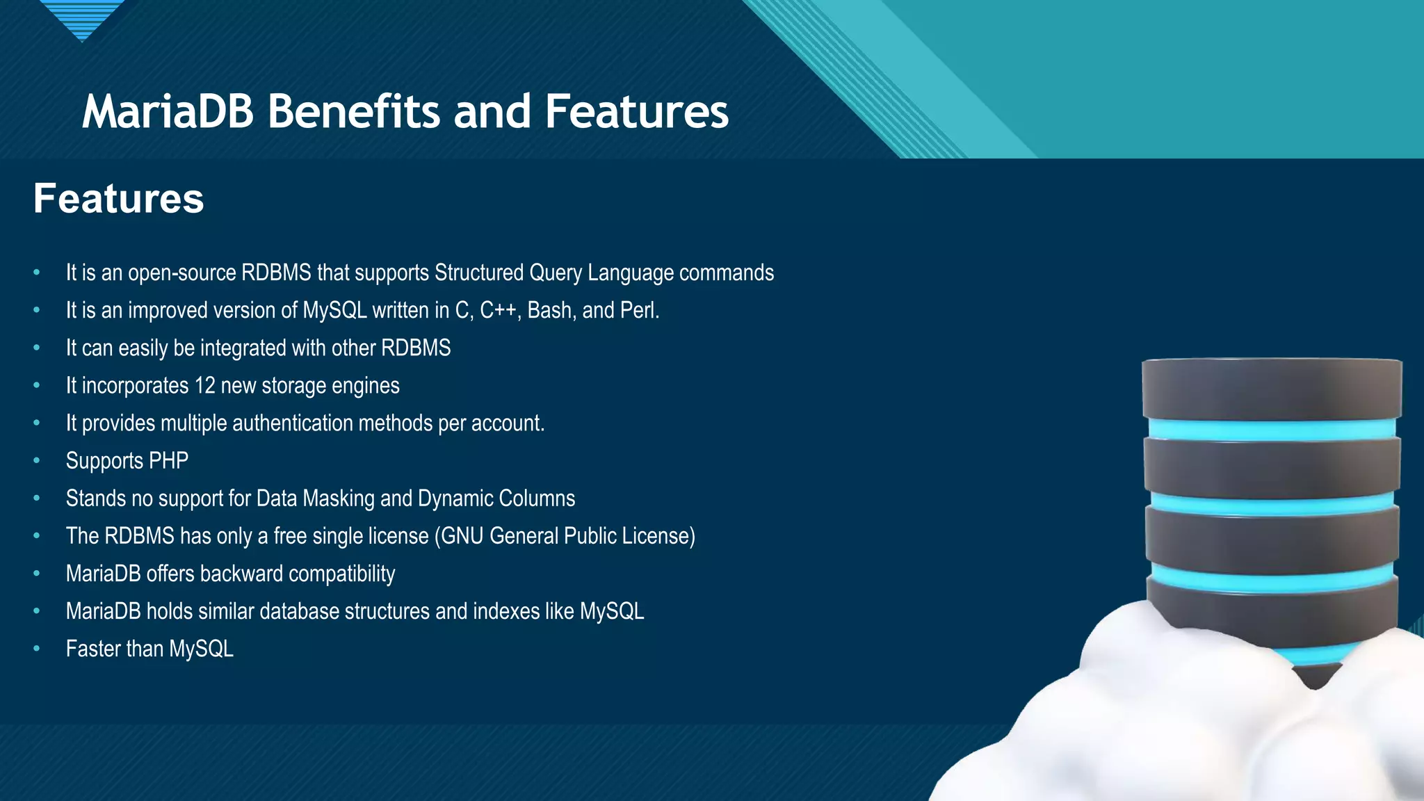 Click to edit Master title style
5
MariaDB Benefits and Features
5
Features
• It is an open-source RDBMS that supports Structured Query Language commands
• It is an improved version of MySQL written in C, C++, Bash, and Perl.
• It can easily be integrated with other RDBMS
• It incorporates 12 new storage engines
• It provides multiple authentication methods per account.
• Supports PHP
• Stands no support for Data Masking and Dynamic Columns
• The RDBMS has only a free single license (GNU General Public License)
• MariaDB offers backward compatibility
• MariaDB holds similar database structures and indexes like MySQL
• Faster than MySQL
 