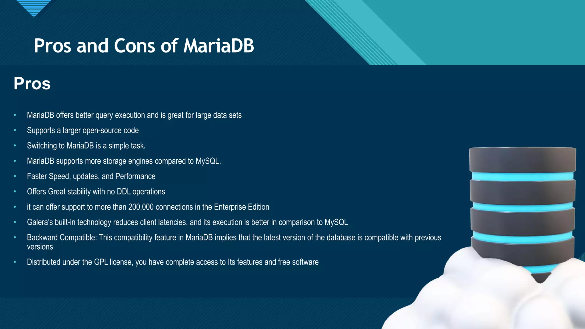 Click to edit Master title style
6
Pros and Cons of MariaDB
6
Pros
• MariaDB offers better query execution and is great for large data sets
• Supports a larger open-source code
• Switching to MariaDB is a simple task.
• MariaDB supports more storage engines compared to MySQL.
• Faster Speed, updates, and Performance
• Offers Great stability with no DDL operations
• it can offer support to more than 200,000 connections in the Enterprise Edition
• Galera’s built-in technology reduces client latencies, and its execution is better in comparison to MySQL
• Backward Compatible: This compatibility feature in MariaDB implies that the latest version of the database is compatible with previous
versions
• Distributed under the GPL license, you have complete access to Its features and free software
 