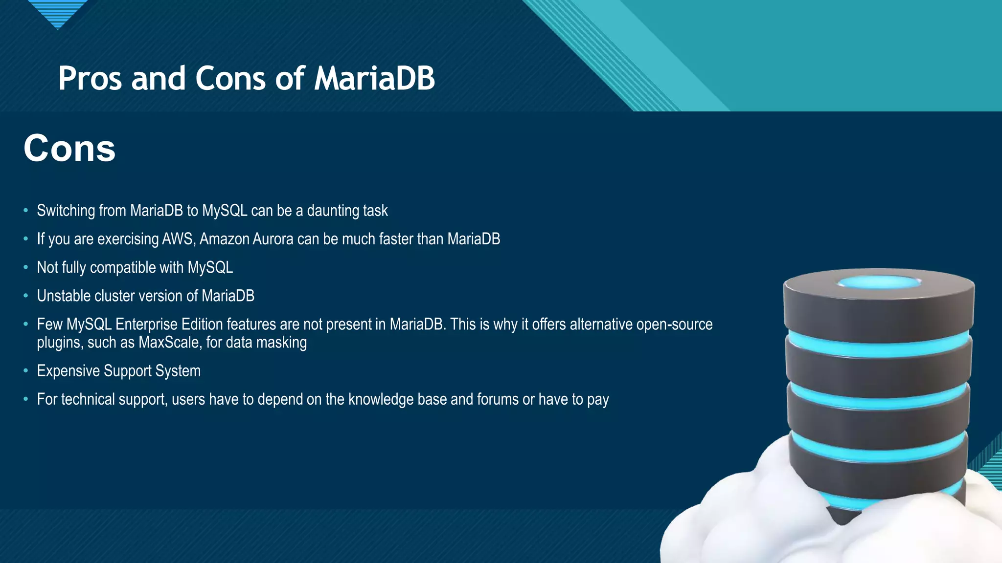 Click to edit Master title style
7
Pros and Cons of MariaDB
7
Cons
• Switching from MariaDB to MySQL can be a daunting task
• If you are exercising AWS, Amazon Aurora can be much faster than MariaDB
• Not fully compatible with MySQL
• Unstable cluster version of MariaDB
• Few MySQL Enterprise Edition features are not present in MariaDB. This is why it offers alternative open-source
plugins, such as MaxScale, for data masking
• Expensive Support System
• For technical support, users have to depend on the knowledge base and forums or have to pay
 