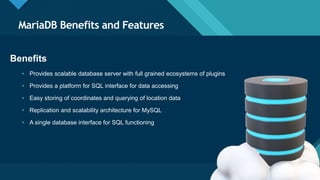 Click to edit Master title style
4
MariaDB Benefits and Features
4
Benefits
• Provides scalable database server with full grained ecosystems of plugins
• Provides a platform for SQL interface for data accessing
• Easy storing of coordinates and querying of location data
• Replication and scalability architecture for MySQL
• A single database interface for SQL functioning
 