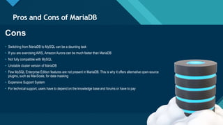 Click to edit Master title style
7
Pros and Cons of MariaDB
7
Cons
• Switching from MariaDB to MySQL can be a daunting task
• If you are exercising AWS, Amazon Aurora can be much faster than MariaDB
• Not fully compatible with MySQL
• Unstable cluster version of MariaDB
• Few MySQL Enterprise Edition features are not present in MariaDB. This is why it offers alternative open-source
plugins, such as MaxScale, for data masking
• Expensive Support System
• For technical support, users have to depend on the knowledge base and forums or have to pay
 