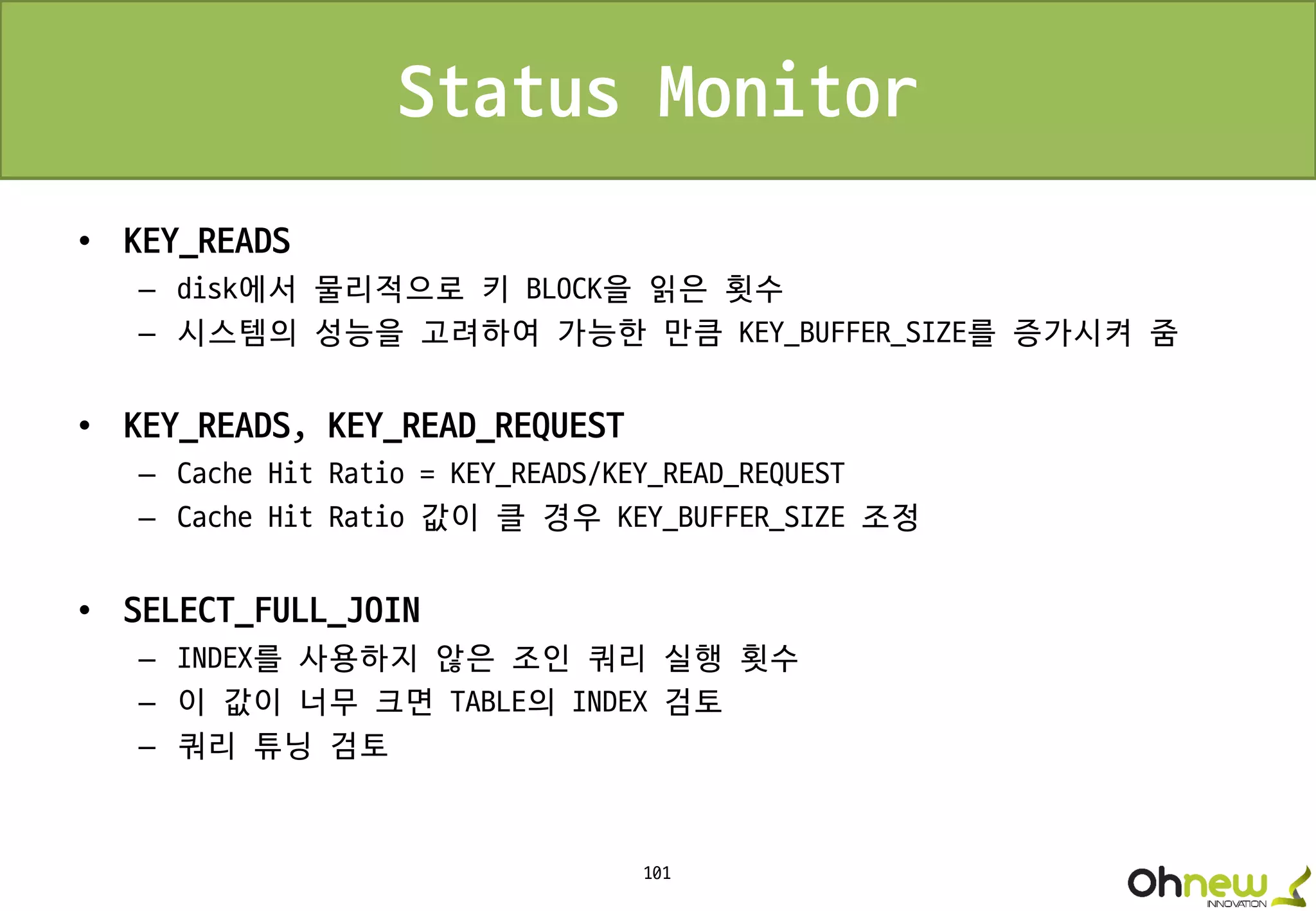101
Status Monitor
• KEY_READS
– disk에서 물리적으로 키 BLOCK을 읽은 횟수
– 시스템의 성능을 고려하여 가능한 만큼 KEY_BUFFER_SIZE를 증가시켜 줌
• KEY_READS, KEY_READ_REQUEST
– Cache Hit Ratio = KEY_READS/KEY_READ_REQUEST
– Cache Hit Ratio 값이 클 경우 KEY_BUFFER_SIZE 조정
• SELECT_FULL_JOIN
– INDEX를 사용하지 않은 조인 쿼리 실행 횟수
– 이 값이 너무 크면 TABLE의 INDEX 검토
– 쿼리 튜닝 검토
 