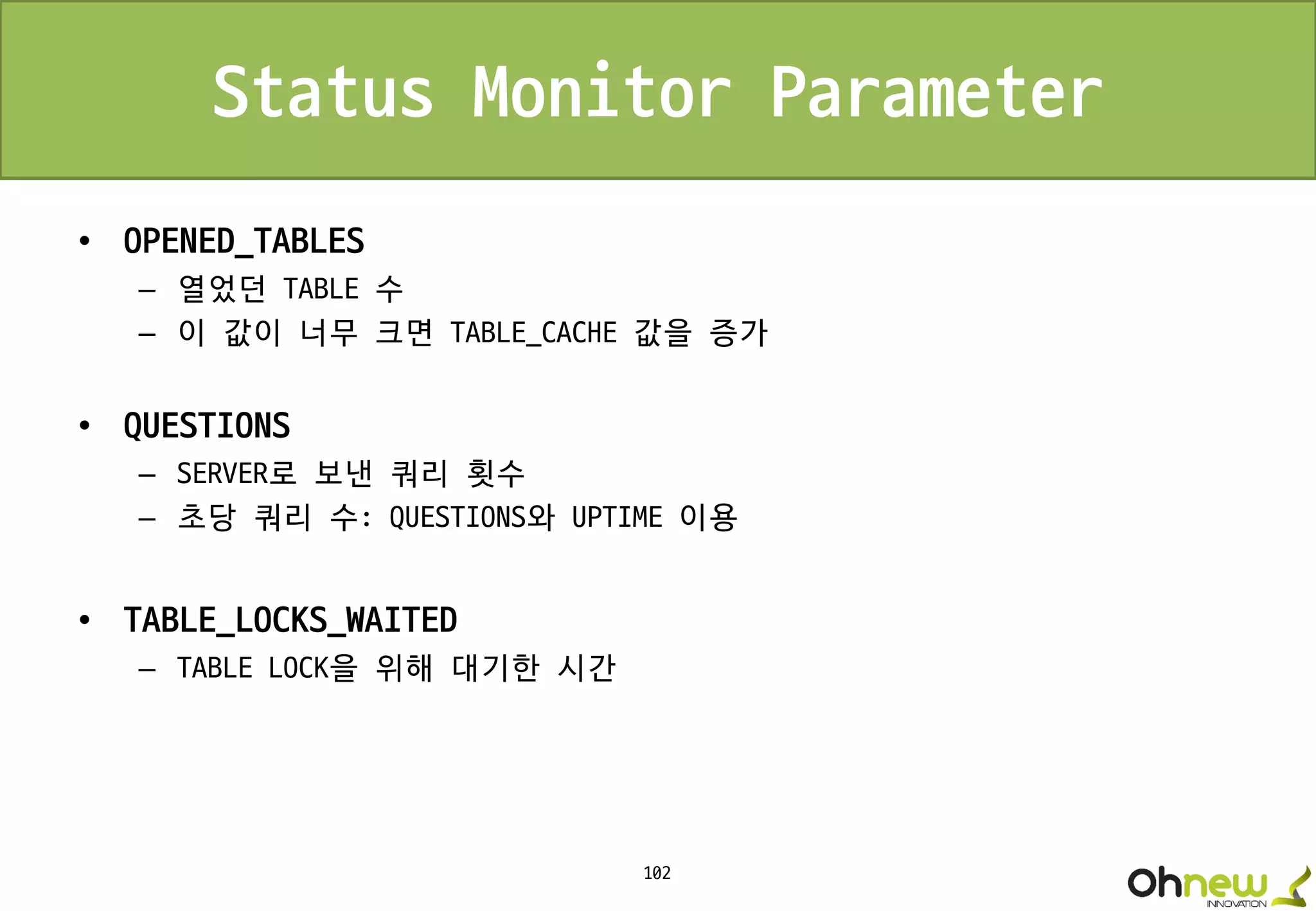102
Status Monitor Parameter
• OPENED_TABLES
– 열었던 TABLE 수
– 이 값이 너무 크면 TABLE_CACHE 값을 증가
• QUESTIONS
– SERVER로 보낸 쿼리 횟수
– 초당 쿼리 수: QUESTIONS와 UPTIME 이용
• TABLE_LOCKS_WAITED
– TABLE LOCK을 위해 대기한 시간
 
