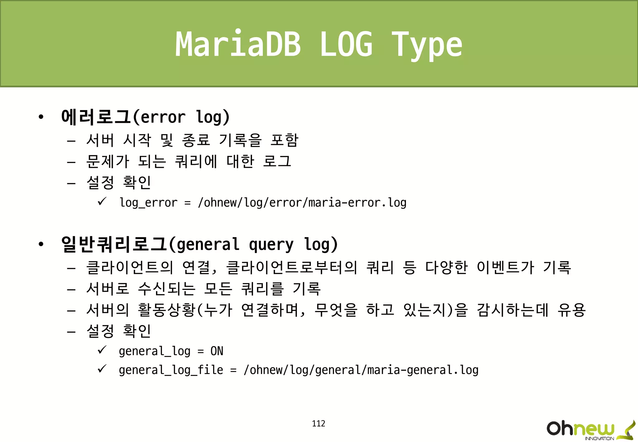 112
MariaDB LOG Type
• 에러로그(error log)
– 서버 시작 및 종료 기록을 포함
– 문제가 되는 쿼리에 대한 로그
– 설정 확인
 log_error = /ohnew/log/error/maria-error.log
• 일반쿼리로그(general query log)
– 클라이언트의 연결, 클라이언트로부터의 쿼리 등 다양한 이벤트가 기록
– 서버로 수신되는 모든 쿼리를 기록
– 서버의 활동상황(누가 연결하며, 무엇을 하고 있는지)을 감시하는데 유용
– 설정 확인
 general_log = ON
 general_log_file = /ohnew/log/general/maria-general.log
 