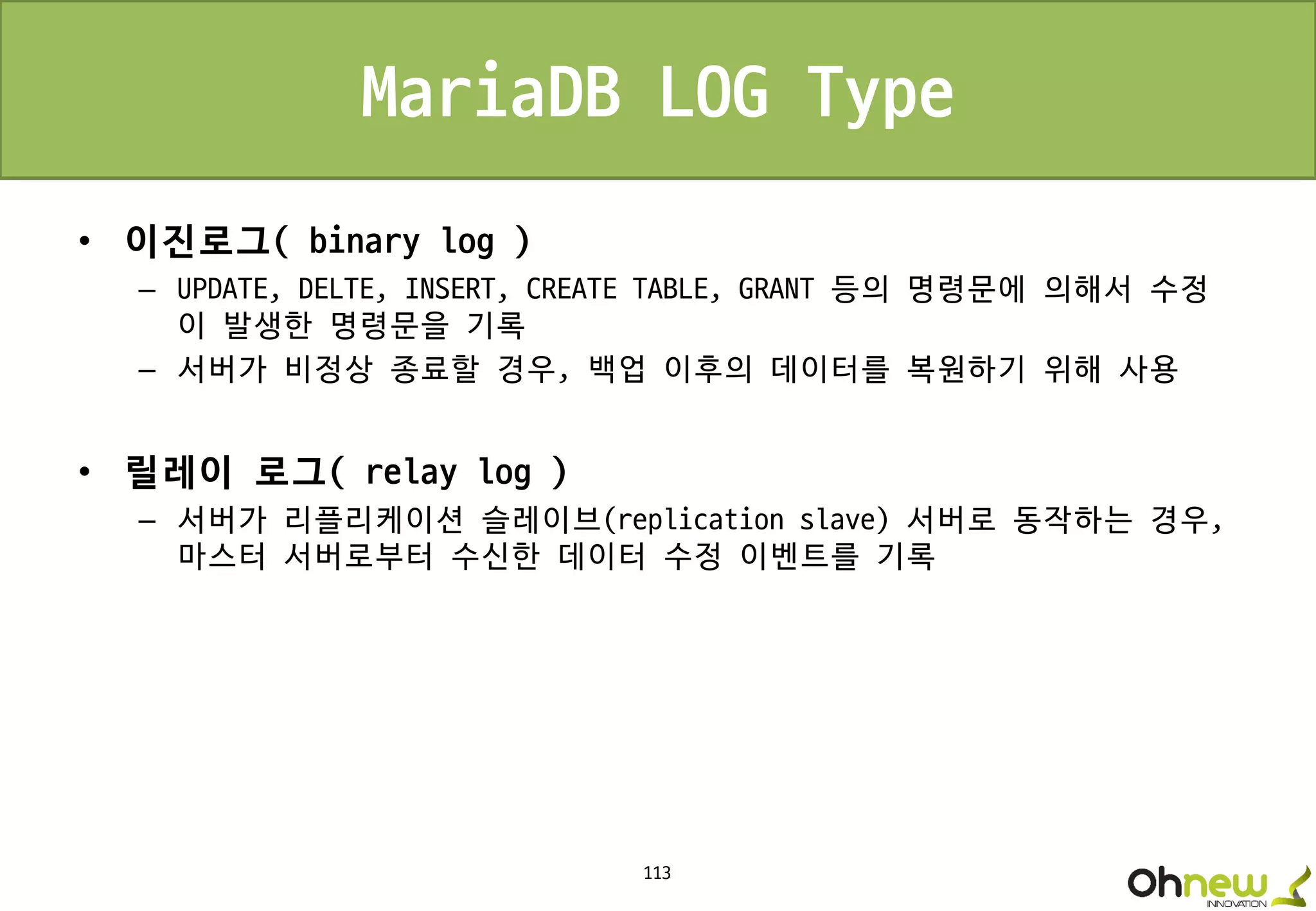 113
MariaDB LOG Type
• 이진로그( binary log )
– UPDATE, DELTE, INSERT, CREATE TABLE, GRANT 등의 명령문에 의해서 수정
이 발생한 명령문을 기록
– 서버가 비정상 종료할 경우, 백업 이후의 데이터를 복원하기 위해 사용
• 릴레이 로그( relay log )
– 서버가 리플리케이션 슬레이브(replication slave) 서버로 동작하는 경우,
마스터 서버로부터 수신한 데이터 수정 이벤트를 기록
 