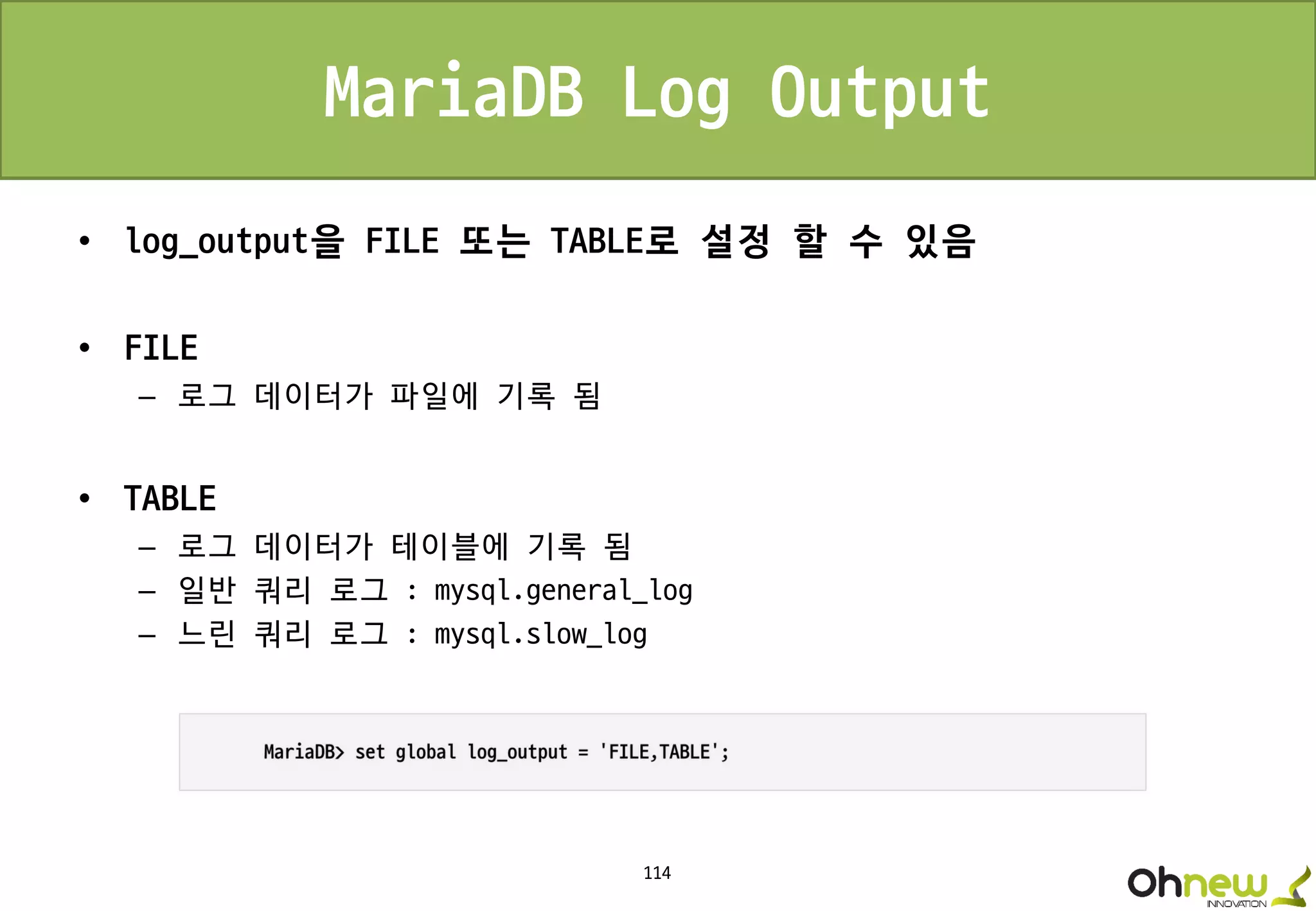 114
MariaDB Log Output
• log_output을 FILE 또는 TABLE로 설정 할 수 있음
• FILE
– 로그 데이터가 파일에 기록 됨
• TABLE
– 로그 데이터가 테이블에 기록 됨
– 일반 쿼리 로그 : mysql.general_log
– 느린 쿼리 로그 : mysql.slow_log
 